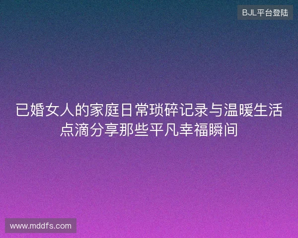 已婚女人的家庭日常琐碎记录与温暖生活点滴分享那些平凡幸福瞬间