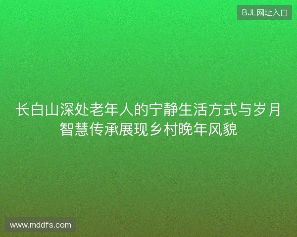 长白山深处老年人的宁静生活方式与岁月智慧传承展现乡村晚年风貌