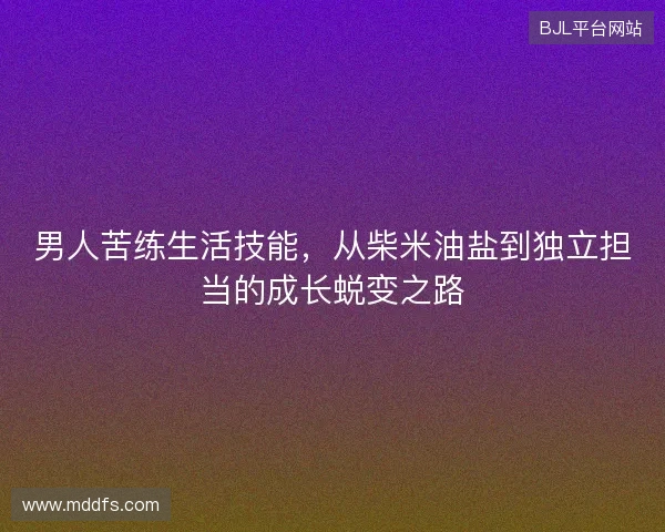 男人苦练生活技能，从柴米油盐到独立担当的成长蜕变之路